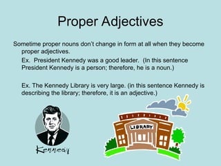 Proper Adjectives
Sometime proper nouns don’t change in form at all when they become
proper adjectives.
Ex. President Kennedy was a good leader. (In this sentence
President Kennedy is a person; therefore, he is a noun.)
Ex. The Kennedy Library is very large. (in this sentence Kennedy is
describing the library; therefore, it is an adjective.)
 