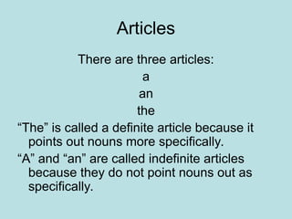 Articles
There are three articles:
a
an
the
“The” is called a definite article because it
points out nouns more specifically.
“A” and “an” are called indefinite articles
because they do not point nouns out as
specifically.
 