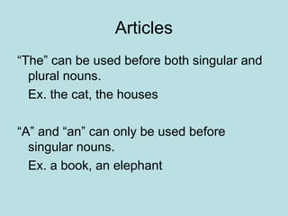 Articles
“The” can be used before both singular and
plural nouns.
Ex. the cat, the houses
“A” and “an” can only be used before
singular nouns.
Ex. a book, an elephant
 