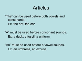 Articles
“The” can be used before both vowels and
consonants.
Ex. the ant, the car
“A” must be used before consonant sounds.
Ex. a duck, a fossil, a uniform
“An” must be used before a vowel sounds.
Ex. an umbrella, an excuse
 