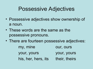 Possessive Adjectives
• Possessive adjectives show ownership of
a noun.
• These words are the same as the
possessive pronouns.
• There are fourteen possessive adjectives:
my, mine our, ours
your, yours your, yours
his, her, hers, its their, theirs
 
