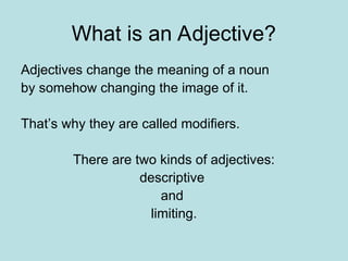 What is an Adjective?
Adjectives change the meaning of a noun
by somehow changing the image of it.
That’s why they are called modifiers.
There are two kinds of adjectives:
descriptive
and
limiting.
 