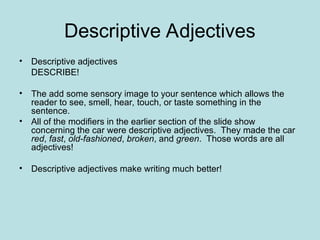 Descriptive Adjectives
• Descriptive adjectives
DESCRIBE!
• The add some sensory image to your sentence which allows the
reader to see, smell, hear, touch, or taste something in the
sentence.
• All of the modifiers in the earlier section of the slide show
concerning the car were descriptive adjectives. They made the car
red, fast, old-fashioned, broken, and green. Those words are all
adjectives!
• Descriptive adjectives make writing much better!
 
