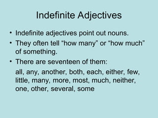 Indefinite Adjectives
• Indefinite adjectives point out nouns.
• They often tell “how many” or “how much”
of something.
• There are seventeen of them:
all, any, another, both, each, either, few,
little, many, more, most, much, neither,
one, other, several, some
 