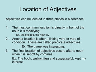 Location of Adjectives
Adjectives can be located in three places in a sentence.
1. The most common location is directly in front of the
noun it is modifying.
Ex. the big dog, the new toy
2. Another location is after a linking verb or verb of
condition. These are called predicate adjectives.
Ex. The game was interesting.
3. The final location of adjectives occurs after a noun
when it is set off by commas.
Ex. The book, well-written and suspenseful, kept my
interest.
 