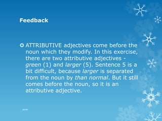 Feedback
 ATTRIBUTIVE adjectives come before the
noun which they modify. In this exercise,
there are two attributive adjectives -
green (1) and larger (5). Sentence 5 is a
bit difficult, because larger is separated
from the noun by than normal. But it still
comes before the noun, so it is an
attributive adjective.
pkrish
 