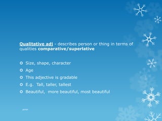 Qualitative adj - describes person or thing in terms of
qualities comparative/superlative
 Size, shape, character
 Age
 This adjective is gradable
 E.g. Tall, taller, tallest
 Beautiful, more beautiful, most beautiful
pkrish
 