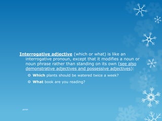 Interrogative adjective (which or what) is like an
interrogative pronoun, except that it modifies a noun or
noun phrase rather than standing on its own (see also
demonstrative adjectives and possessive adjectives):
 Which plants should be watered twice a week?
 What book are you reading?
pkrish
 