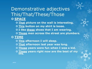 Demonstrative adjectives
This/That/These/Those
 SPACE
 That picture on the wall is interesting.
 This button on my shirt is loose.
 I like these shoes that I am wearing.
 Those men across the street are plumbers.
 TIME
 This afternoon I will sleep.
 That afternoon last year was long.
 Those years were fun when I was a kid.
 These years right now are the best of my
life.
pkrish
 
