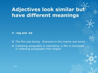 Adjectives look similar but
have different meanings
 -ing and -ed
 The film was boring. Everyone in the cinema was bored.
 Collecting autographs is interesting. Li Min is interested
in collecting autographs from singers
pkrish
 