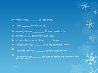  Wendy was _______ in that book.
 I was ______ by my old job.
 My old job was ________. It was hard but fun.
 He was _____ by the low turn-out.
 My cat's behavior is often ______ to me.
 The teacher was ______ with her students' work.

The little boy was _______ by the scary movie.

The movie was ______ because it had many horrible, evil
monsters in it.
pkrish
 