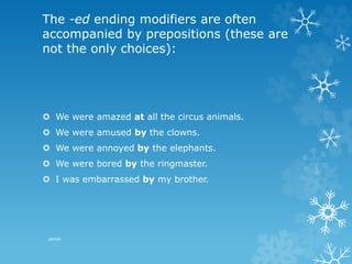 The -ed ending modifiers are often
accompanied by prepositions (these are
not the only choices):
 We were amazed at all the circus animals.
 We were amused by the clowns.
 We were annoyed by the elephants.
 We were bored by the ringmaster.
 I was embarrassed by my brother.
pkrish
 