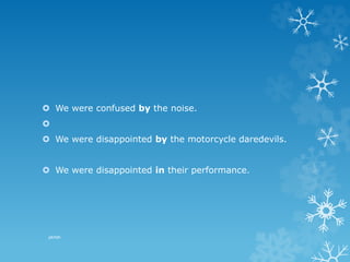 We were confused by the noise.

 We were disappointed by the motorcycle daredevils.
 We were disappointed in their performance.
pkrish
 