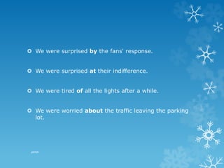  We were surprised by the fans' response.
 We were surprised at their indifference.
 We were tired of all the lights after a while.
 We were worried about the traffic leaving the parking
lot.
pkrish
 