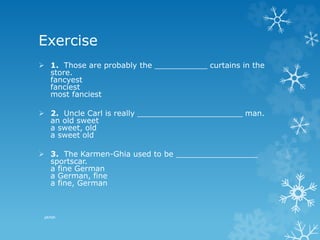 Exercise
 1. Those are probably the ___________ curtains in the
store.
fancyest
fanciest
most fanciest
 2. Uncle Carl is really ______________________ man.
an old sweet
a sweet, old
a sweet old
 3. The Karmen-Ghia used to be _________________
sportscar.
a fine German
a German, fine
a fine, German
pkrish
 