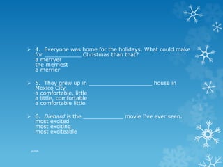  4. Everyone was home for the holidays. What could make
for ___________ Christmas than that?
a merryer
the merriest
a merrier
 5. They grew up in ___________________ house in
Mexico City.
a comfortable, little
a little, comfortable
a comfortable little
 6. Diehard is the ____________ movie I've ever seen.
most excited
most exciting
most exciteable
pkrish
 