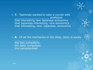  7. Tashonda wanted to take a course with
_____________________ professor.
that interesting new Japanese economics
that Japanese interesting, new economics
that interesting, new, Japanese, economics
 8. Of all the mechanics in the shop, Jerzy is surely
______________ .
the less competent.
the least competent.
the competentest.
pkrish
 