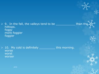 pkrish
 9. In the fall, the valleys tend to be ___________ than the
hilltops.
foggy
more foggier
foggier
 10. My cold is definitely _________ this morning.
worse
worst
worser
 