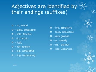 Adjectives are identified by
their endings (suffixes)
 - al, bridal
 - able, debatable
 - ible, flexible
 -ic, heroic
 - ical,
 - ish, foolish
 - ed, interested
 - ing, interesting
 - ive, attractive
 - less, colourless
 - ous, joyous
 - y, cloudy
 - ful, playful
 - ese, Japanese
pkrish
 