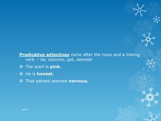 Predicative adjectives come after the noun and a linking
verb - be, become, get, seemed
 The scarf is pink.
 He is honest.
 That patient seemed nervous.
pkrish
 