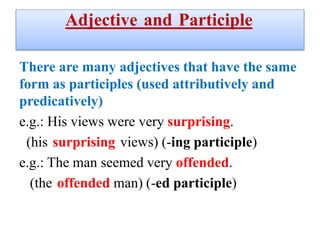 Adjective and Participle
There are many adjectives that have the same
form as participles (used attributively and
predicatively)
e.g.: His views were very surprising.
(his surprising views) (-ing participle)
e.g.: The man seemed very offended.
(-ed participle)
(the offended man)
 