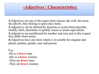 -Adjectives / Characteristics:
1-Adjectives are one of the major form classes: the verb, the noun,
the adverb, they belong to open-class items.
2-Adjectives can be defined by function as word which describe,
modify, limit, determine or qualify nouns or nouns equivalents.
3-Adjectives are uninflected for number and case and in this respect
they differ from nouns.
4-Adjectives have one form which is invariable for singular and
plural, number, gender, case and person.
E.g.:
-He is a brave man.
-She is a brave woman.
-They are brave men.
-They are brave women.
 