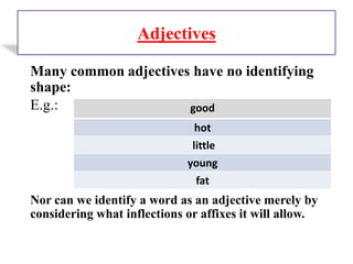 Adjectives
Many common adjectives have no identifying
shape:
E.g.:
Nor can we identify a word as an adjective merely by
considering what inflections or affixes it will allow.
good
hot
little
young
fat
 
