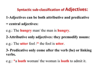Syntactic sub-classification of Adjectives:
1-Adjectives can be both attributive and predicative
= central adjectives:
e.g.: The hungry man/ the man is hungry.
2-Attributive only adjectives: they premodify nouns:
e.g.: The utter fool /* the fool is utter.
3- Predicative only come after the verb (be) or linking
verbs.
e.g.: *a loath woman/ the woman is loath to admit it.
 