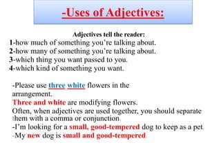 -Uses of Adjectives:
Adjectives tell the reader:
1-how much of something you’re talking about.
2-how many of something you’re talking about.
3-which thing you want passed to you.
4-which kind of something you want.
-Please use three white flowers in the
arrangement.
Three and white are modifying flowers.
Often, when adjectives are used together, you should separate
them with a comma or conjunction.
-I’m looking for a small, good-tempered dog to keep as a pet.
-My new dog is small and good-tempered.
 