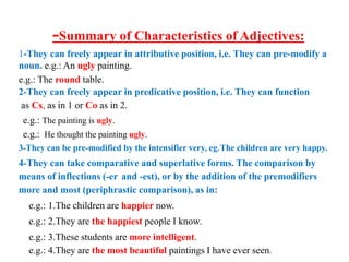 -Summary of Characteristics of Adjectives:
1-They can freely appear in attributive position, i.e. They can pre-modify a
noun. e.g.: An ugly painting.
e.g.: The round table.
2-They can freely appear in predicative position, i.e. They can function
as Cs, as in 1 or Co as in 2.
e.g.: The painting is ugly.
e.g.: He thought the painting ugly.
3-They can be pre-modified by the intensifier very, eg.The children are very happy.
4-They can take comparative and superlative forms. The comparison by
means of inflections (-er and -est), or by the addition of the premodifiers
more and most (periphrastic comparison), as in:
e.g.: 1.The children are happier now.
e.g.: 2.They are the happiest people I know.
e.g.: 3.These students are more intelligent.
e.g.: 4.They are the most beautiful paintings I have ever seen.
 