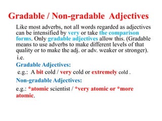 Gradable / Non-gradable Adjectives
Like most adverbs, not all words regarded as adjectives
can be intensified by very or take the comparison
forms. Only gradable adjectives allow this. (Gradable
means to use adverbs to make different levels of that
quality or to make the adj. or adv. weaker or stronger).
i.e.
Gradable Adjectives:
e.g.: A bit cold / very cold or extremely cold .
Non-gradable Adjectives:
e.g.: *atomic scientist / *very atomic or *more
atomic.
 