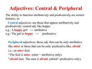 Adjectives: Central & Peripheral
The ability to function attributively and predicatively are central
features, so
Central adjectives: are those that appear attributively and
predicatively. central adj. like happy:
e.g.: A happy girl → attributive
e.g.: The girl is happy → predicative
Peripheral adjectives: those adj. that can be only attributive
like utter or those that can be only predicative like, afraid
i.e.: an utter fool.
*The fool is utter. (utter = attributive only).
*afraid man The man is afraid. (afraid= predicative only).
 