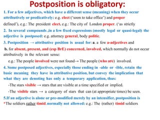Postposition is obligatory:
1. For a few adjectives, which have a different sense (meaning) when they occur
attributively or predicatively: e.g. elect (‘soon to take office’) and proper
(‘as strictly
defined’), e.g.: The president elect. e.g.: The city of London proper.
2. In several compounds ,in a few fixed expressions (mostly legal or quasi-legal) the
adjective is postposed: e.g. attorney general, body politic.
3. Postposition → attributive position is usual for: a. a few a-adjectives and
b. for absent, present, and (esp BrE) concerned, involved, which normally do not occur
attributively in the relevant sense:
e.g.: The people involved were not found→ The people (who are) involved.
4. Some postposed adjectives, especially those ending in -able or -ible, retain the
basic meaning they have in attributive position, but convey the implication that
what they are denoting has only a temporary application, thus:
-The stars visible → stars that are visible at a time specified or implied.
-The visible stars → a category of stars that can (at appropriate times) be seen.
5.If an adjective is alone or pre-modified merely by an intensifier, postposition is
normally not allowed: e.g.: The (rather) timid soldiers
*The soldiers rather timid.
 