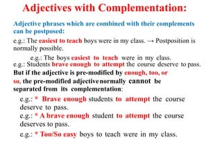 Adjectives with Complementation:
Adjective phrases which are combined with their complements
can be postposed:
e.g.: The easiest to teach boys were in my class. → Postposition is
normally possible.
e.g.: The boys easiest to teach were in my class.
e.g.: Students brave enough to attempt the course deserve to pass.
But if the adjective is pre-modified by enough, too, or
so, the pre-modified adjectivenormally cannot be
separated from its complementation:
e.g.: * Brave enough students to attempt the course
deserve to pass.
e.g.: * A brave enough student to attempt the course
deserves to pass.
e.g.: * Too/So easy boys to teach were in my class.
 