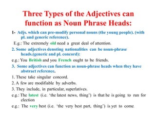 Three Types of the Adjectives can
function as Noun Phrase Heads:
1- Adjs. which can pre-modify personal nouns (the young people). (with
pl. and generic reference).
E.g.: The extremely old need a great deal of attention.
2. Some adjectives denoting nationalities can be noun-phrase
heads.(generic and pl. concord):
e.g.: You British and you French ought to be friends.
3. Some adjectives can function as noun-phrase heads when they have
abstract reference.
1. These take singular concord.
2. A few are modifiable by adverbs.
3. They include, in particular, superlatives.
e.g.: The latest (i.e. ‘the latest news, thing’) is that he is going to run for
election
e.g.: The very best (i.e. ‘the very best part, thing’) is yet to come.
 