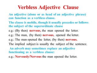 Verbless Adjective Clause
An adjective (alone or as head of an adjective phrase)
can function as a verbless clause.
The clause is mobile, though it usually precedes or follows
the subject of the superordinate clause
e.g.: (By then) nervous, the man opened the letter.
e.g.: The man, (by then) nervous, opened the letter.
e.g.: The man opened the letter, (by then) nervous.
The implied subject is usually the subject of the sentence.
An adverb may sometimes replace an adjective
functioning as a verbless clause:
e.g.: Nervously/Nervous the man opened the letter.
 