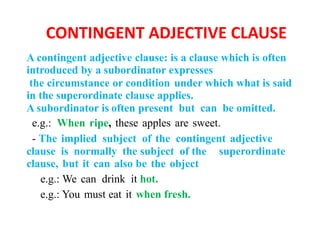 CONTINGENT ADJECTIVE CLAUSE
A contingent adjective clause: is a clause which is often
introduced by a subordinator expresses
the circumstance or condition under which what is said
in the superordinate clause applies.
A subordinator is often present but can be omitted.
e.g.: When ripe, these apples are sweet.
- The implied subject of the contingent adjective
clause is normally the subject of the superordinate
clause, but it can also be the object
e.g.: We can drink it hot.
e.g.: You must eat it when fresh.
 