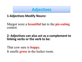Adjectives
1-Adjectives Modify Nouns:
Margot wore a beautiful hat to the pie-eating
contest.
2- Adjectives can also act as a complement to
linking verbs or the verb to be:
That cow sure is happy.
It smells gross in the locker room.
 
