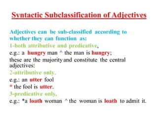 Syntactic Subclassification of Adjectives
Adjectives can be sub-classified according to
whether they can function as:
1-both attributive and predicative,
e.g.: a hungry man ^ the man is hungry;
these are the majorityand constitute the central
adjectives:
2-attributive only,
e.g.: an utter fool
* the fool is utter.
3-predicative only,
e.g.: *a loath woman ^ the woman is loath to admit it.
 