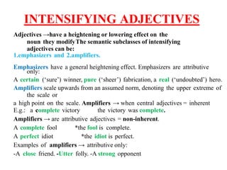 INTENSIFYING ADJECTIVES
Adjectives →have a heightening or lowering effect on the
noun they modifyThe semantic subclasses of intensifying
adjectives can be:
1.emphasizers and 2.amplifiers.
Emphasizers have a general heightening effect. Emphasizers are attributive
only:
A certain (‘sure’) winner, pure (‘sheer’) fabrication, a real (‘undoubted’) hero.
Amplifiers scale upwards from an assumed norm, denoting the upper extreme of
the scale or
a high point on the scale. Amplifiers → when central adjectives = inherent
E.g.: a complete victory the victory was complete.
Amplifiers → are attributive adjectives = non-inherent.
A complete fool *the fool is complete.
A perfect idiot *the idiot is perfect.
Examples of amplifiers → attributive only:
-A close friend. -Utter folly. -A strong opponent
 