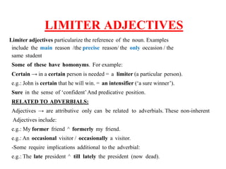 LIMITER ADJECTIVES
Limiter adjectives particularize the reference of the noun. Examples
include the main reason /the precise reason/ the only occasion / the
same student
Some of these have homonyms. For example:
Certain → in a certain person is needed = a limiter (a particular person).
e.g.: John is certain that he will win. = an intensifier (‘a sure winner’).
Sure in the sense of ‘confident’And predicative position.
RELATED TO ADVERBIALS:
Adjectives → are attributive only can be related to adverbials. These non-inherent
Adjectives include:
e.g.: My former friend ^ formerly my friend.
e.g.: An occasional visitor / occasionally a visitor.
-Some require implications additional to the adverbial:
e.g.: The late president ^ till lately the president (now dead).
 
