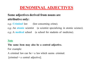 DENOMINAL ADJECTIVES
Some adjectives derived from nouns are
attributive only:
e.g.: Criminal law (law concerning crime).
e.g.: An atomic scientist (a scientist specializing in atomic science).
e.g.: A medical school (a school for students of medicine).
Note
The same item may also be a central adjective.
For example:
A criminal law can be = a law which seems criminal.
[criminal = a central adjective].
 