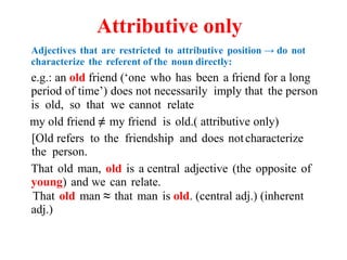 Attributive only
Adjectives that are restricted to attributive position → do not
characterize the referent of the noun directly:
e.g.: an old friend (‘one who has been a friend for a long
period of time’) does not necessarily imply that the person
is old, so that we cannot relate
my old friend ≠ my friend is old.( attributive only)
[Old refers to the friendship and does notcharacterize
the person.
That old man, old is a central adjective (the opposite of
young) and we can relate.
That old man ≈ that man is old. (central adj.) (inherent
adj.)
 