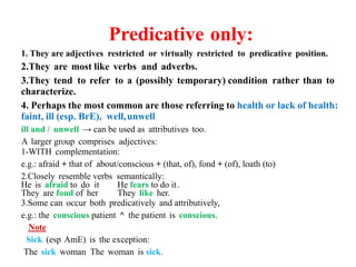 Predicative only:
1. They are adjectives restricted or virtually restricted to predicative position.
2.They are most like verbs and adverbs.
3.They tend to refer to a (possibly temporary) condition rather than to
characterize.
4. Perhaps the most common are those referring to health or lack of health:
faint, ill (esp. BrE), well,unwell
ill and / unwell → can be used as attributives too.
A larger group comprises adjectives:
1-WITH complementation:
e.g.: afraid + that of about/conscious + (that, of), fond + (of), loath (to)
2.Closely resemble verbs semantically:
He is afraid to do it He fears to do it.
They are fond of her They like her.
3.Some can occur both predicatively and attributively,
e.g.: the conscious patient ^ the patient is conscious.
Note
Sick (esp AmE) is the exception:
The sick woman The woman is sick.
 