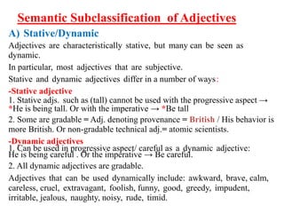 Semantic Subclassification of Adjectives
A) Stative/Dynamic
Adjectives are characteristically stative, but many can be seen as
dynamic.
In particular, most adjectives that are subjective.
Stative and dynamic adjectives differ in a number of ways:
-Stative adjective
1. Stative adjs. such as (tall) cannot be used with the progressive aspect →
*He is being tall. Or with the imperative → *Be tall
2. Some are gradable = Adj. denoting provenance = British / His behavior is
more British. Or non-gradable technical adj.= atomic scientists.
-Dynamic adjectives
1. Can be used in progressive aspect/ careful as a dynamic adjective:
He is being careful . Or the imperative → Be careful.
2. All dynamic adjectives are gradable.
Adjectives that can be used dynamically include: awkward, brave, calm,
careless, cruel, extravagant, foolish, funny, good, greedy, impudent,
irritable, jealous, naughty, noisy, rude, timid.
 