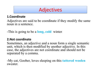 Adjectives
1.Coordinate
Adjectives are said to be coordinate if they modify the same
noun in a sentence.
-This is going to be a long, cold winter.
2.Not coordinate
Sometimes, an adjective and a noun form a single semantic
unit, which is then modified by another adjective. In this
case, the adjectives are not coordinate and should not be
separated by a comma.
-My cat, Goober, loves sleeping on this tattered woolen
sweater.
 