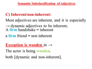 Semantic Subclassification of Adjectives
C) Inherent/non-inherent:
Most adjectives are inherent, and it is especially
→ dynamic adjectives to be inherent;
A firm handshake = inherent
a firm friend = non inherent
Exception is wooden in →
The actor is being wooden.
both [dynamic and non-inherent].
 