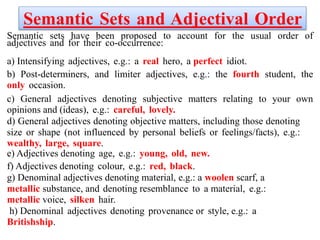 Semantic Sets and Adjectival Order
Semantic sets have been proposed to account for the usual order of
adjectives and for their co-occurrence:
a) Intensifying adjectives, e.g.: a real hero, a perfect idiot.
b) Post-determiners, and limiter adjectives, e.g.: the fourth student, the
only occasion.
c) General adjectives denoting subjective matters relating to your own
opinions and (ideas), e.g.: careful, lovely.
d) General adjectives denoting objective matters, including those denoting
size or shape (not influenced by personal beliefs or feelings/facts), e.g.:
wealthy, large, square.
e) Adjectives denoting age, e.g.: young, old, new.
f) Adjectives denoting colour, e.g.: red, black.
g) Denominal adjectives denoting material, e.g.: a woolen scarf, a
metallic substance, and denoting resemblance to a material, e.g.:
metallic voice, silken hair.
h) Denominal adjectives denoting provenance or style, e.g.: a
Britishship.
 