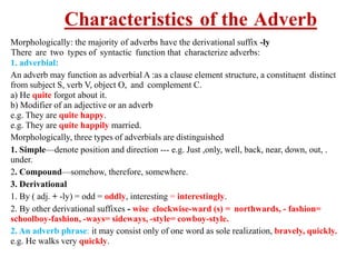 Characteristics of the Adverb
Morphologically: the majority of adverbs have the derivational suffix -ly
There are two types of syntactic function that characterize adverbs:
1. adverbial:
An adverb may function as adverbial A :as a clause element structure, a constituent distinct
from subject S, verb V, object O, and complement C.
a) He quite forgot about it.
b) Modifier of an adjective or an adverb
e.g. They are quite happy.
e.g. They are quite happily married.
Morphologically, three types of adverbials are distinguished
1. Simple—denote position and direction --- e.g. Just ,only, well, back, near, down, out, .
under.
2. Compound—somehow, therefore, somewhere.
3. Derivational
1. By ( adj. + -ly) = odd = oddly, interesting = interestingly.
2. By other derivational suffixes - wise clockwise-ward (s) = northwards, - fashion=
schoolboy-fashion, -ways= sideways, -style= cowboy-style.
2. An adverb phrase: it may consist only of one word as sole realization, bravely, quickly.
e.g. He walks very quickly.
 