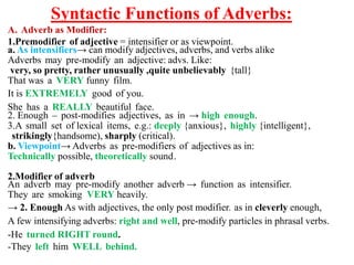 Syntactic Functions of Adverbs:
A. Adverb as Modifier:
1.Premodifier of adjective = intensifier or as viewpoint.
a. As intensifiers→ can modify adjectives, adverbs, and verbs alike
Adverbs may pre-modify an adjective: advs. Like:
very, so pretty, rather unusually ,quite unbelievably {tall}
That was a VERY funny film.
It is EXTREMELY good of you.
She has a REALLY beautiful face.
2. Enough – post-modifies adjectives, as in → high enough.
3.A small set of lexical items, e.g.: deeply {anxious}, highly {intelligent},
strikingly{handsome), sharply (critical).
b. Viewpoint→ Adverbs as pre-modifiers of adjectives as in:
Technically possible, theoretically sound.
2.Modifier of adverb
An adverb may pre-modify another adverb → function as intensifier.
They are smoking VERY heavily.
→ 2. Enough As with adjectives, the only post modifier. as in cleverly enough,
A few intensifying adverbs: right and well, pre-modify particles in phrasal verbs.
-He turned RIGHT round.
-They left him WELL behind.
 